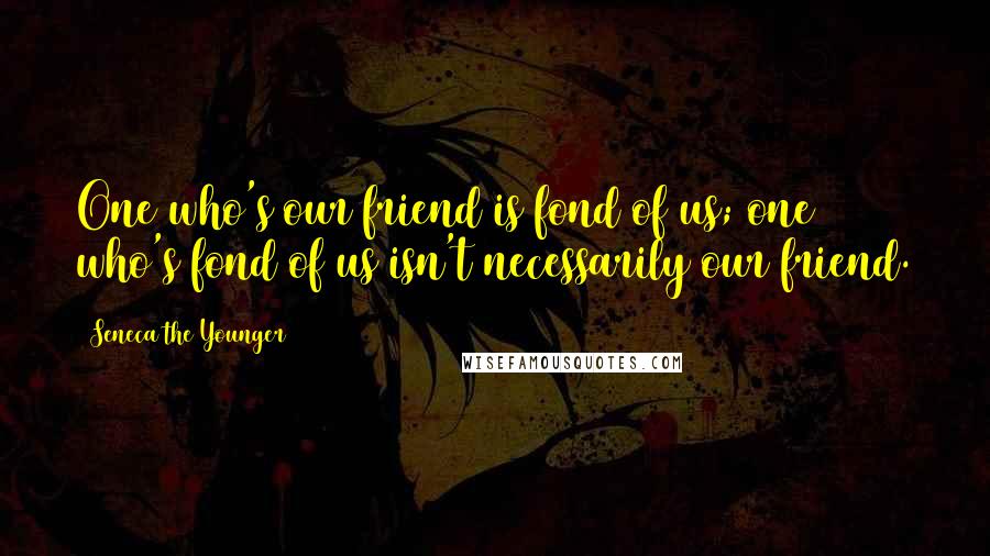 Seneca The Younger Quotes: One who's our friend is fond of us; one who's fond of us isn't necessarily our friend.