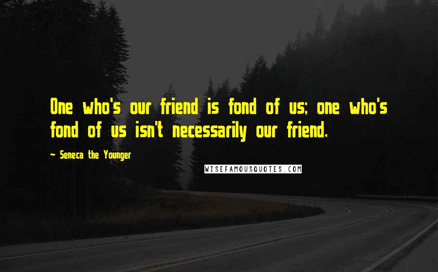Seneca The Younger Quotes: One who's our friend is fond of us; one who's fond of us isn't necessarily our friend.