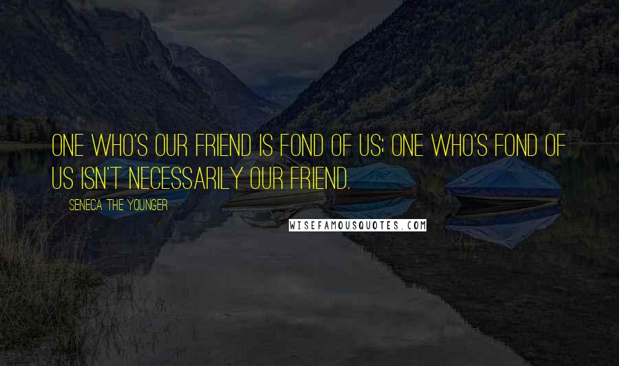 Seneca The Younger Quotes: One who's our friend is fond of us; one who's fond of us isn't necessarily our friend.