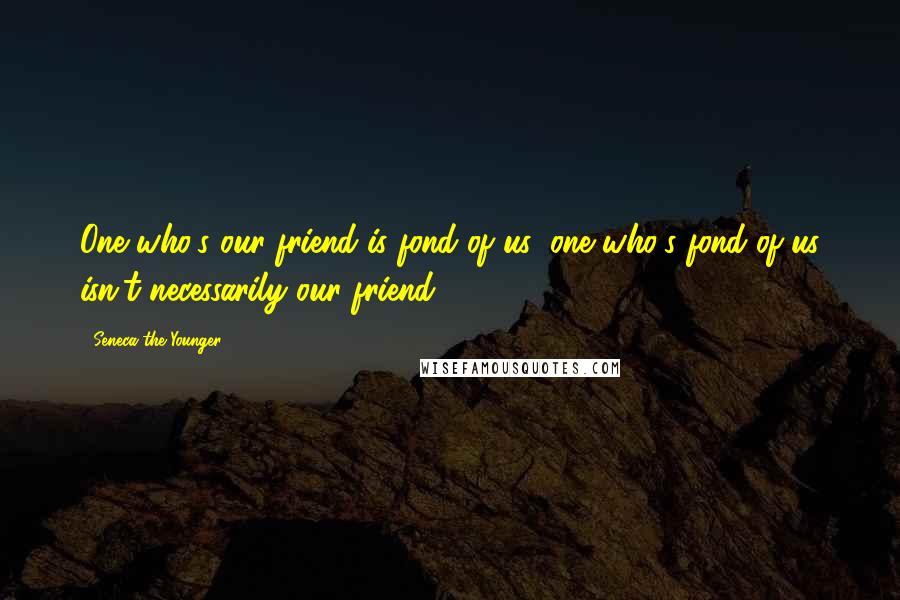 Seneca The Younger Quotes: One who's our friend is fond of us; one who's fond of us isn't necessarily our friend.