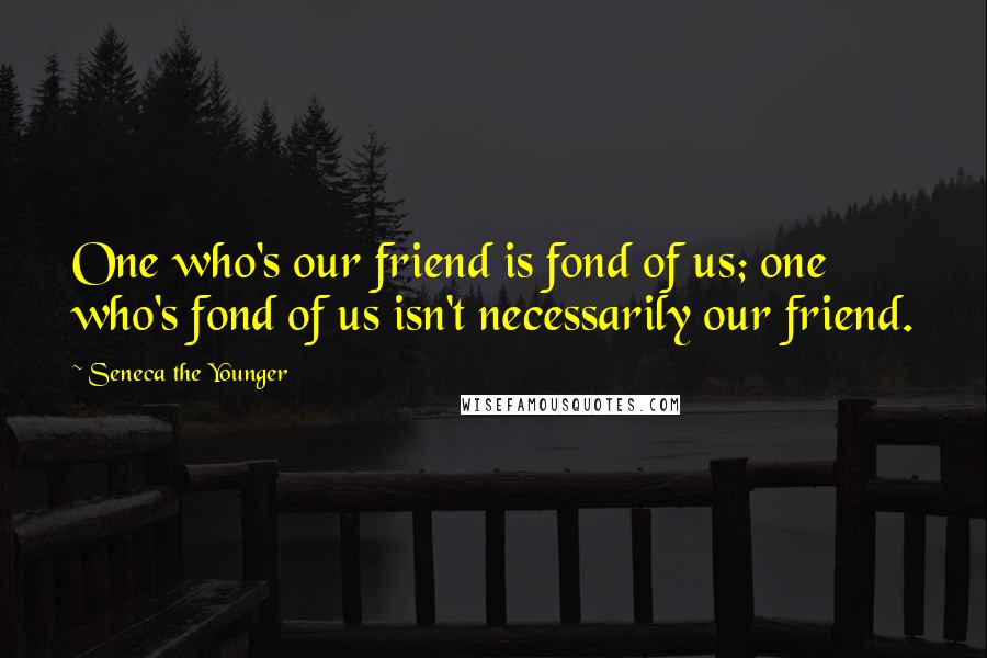 Seneca The Younger Quotes: One who's our friend is fond of us; one who's fond of us isn't necessarily our friend.