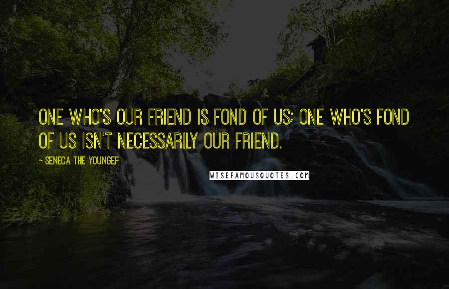 Seneca The Younger Quotes: One who's our friend is fond of us; one who's fond of us isn't necessarily our friend.