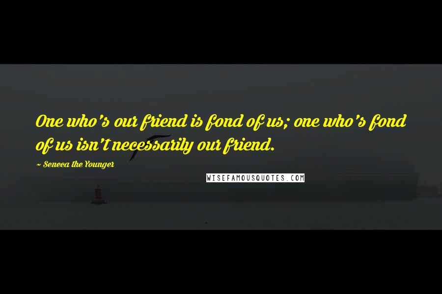 Seneca The Younger Quotes: One who's our friend is fond of us; one who's fond of us isn't necessarily our friend.