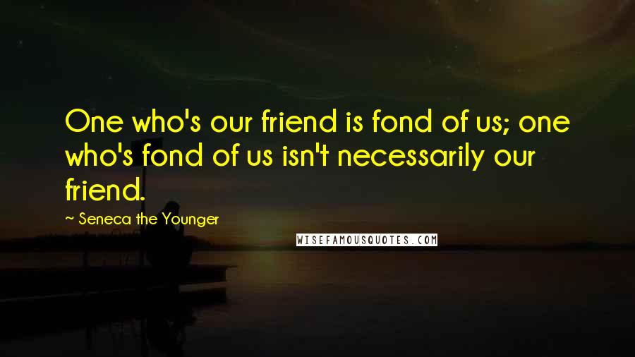 Seneca The Younger Quotes: One who's our friend is fond of us; one who's fond of us isn't necessarily our friend.