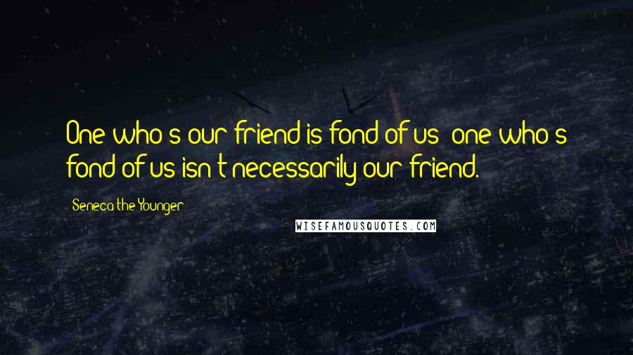 Seneca The Younger Quotes: One who's our friend is fond of us; one who's fond of us isn't necessarily our friend.