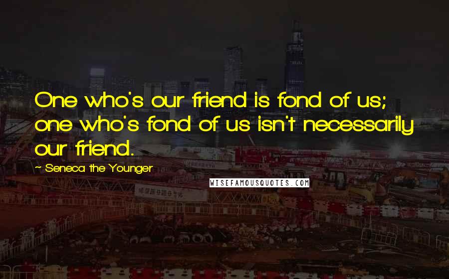 Seneca The Younger Quotes: One who's our friend is fond of us; one who's fond of us isn't necessarily our friend.