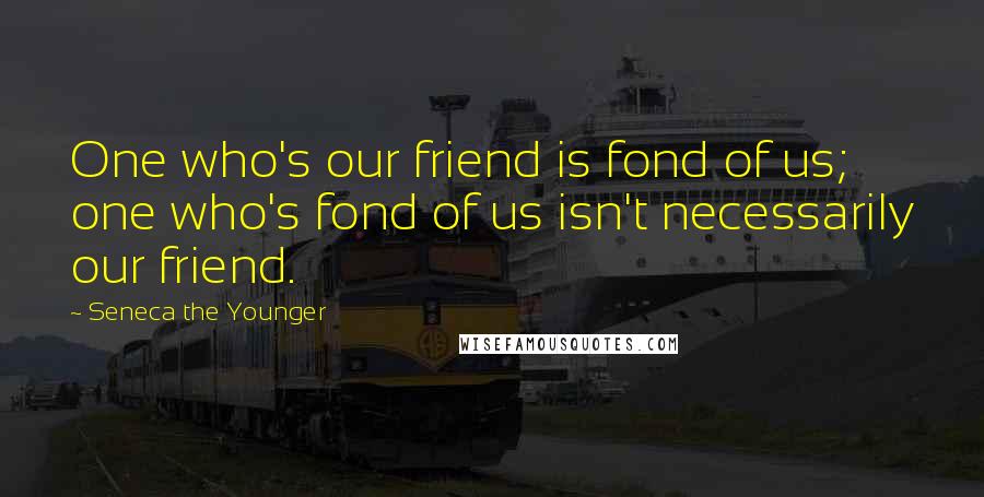 Seneca The Younger Quotes: One who's our friend is fond of us; one who's fond of us isn't necessarily our friend.