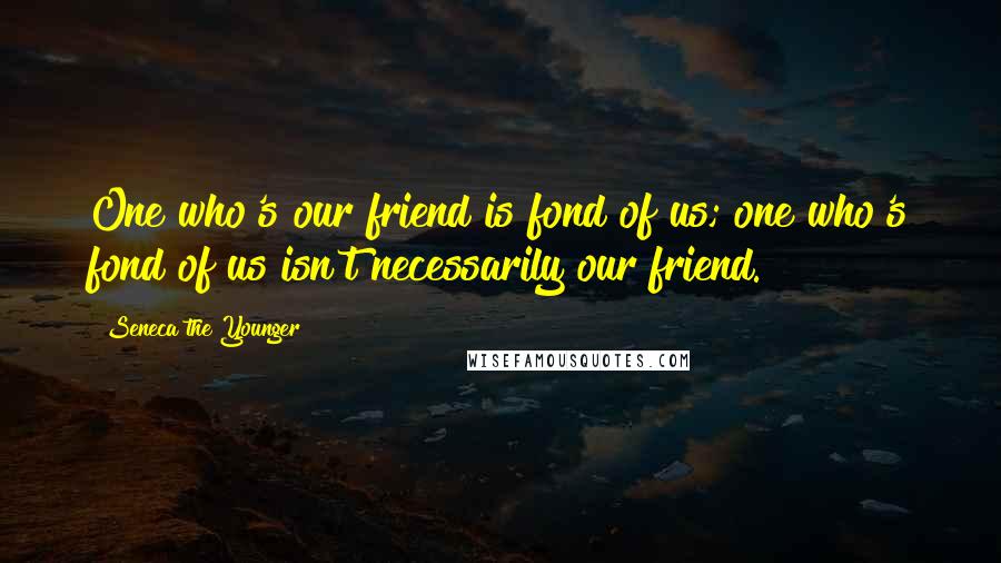 Seneca The Younger Quotes: One who's our friend is fond of us; one who's fond of us isn't necessarily our friend.