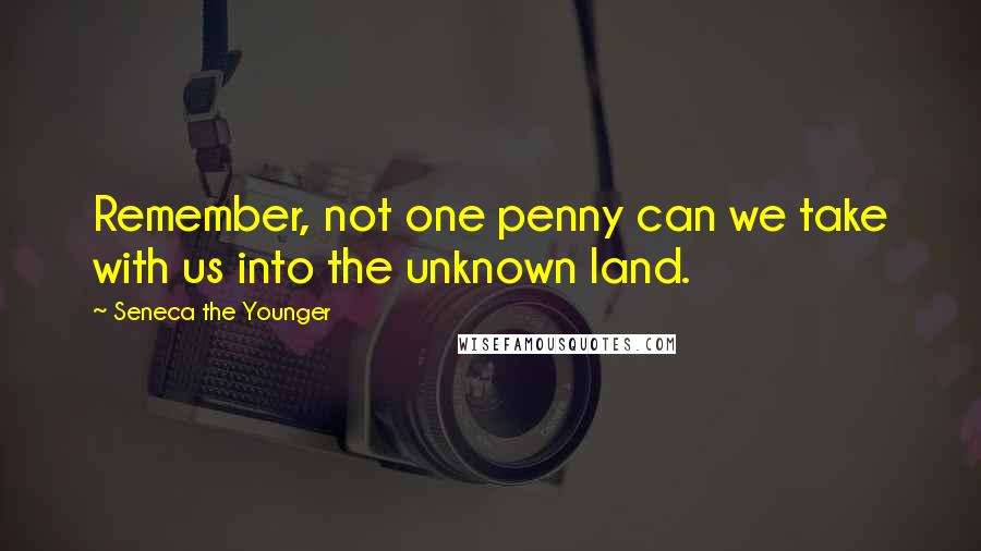 Seneca The Younger Quotes: Remember, not one penny can we take with us into the unknown land.