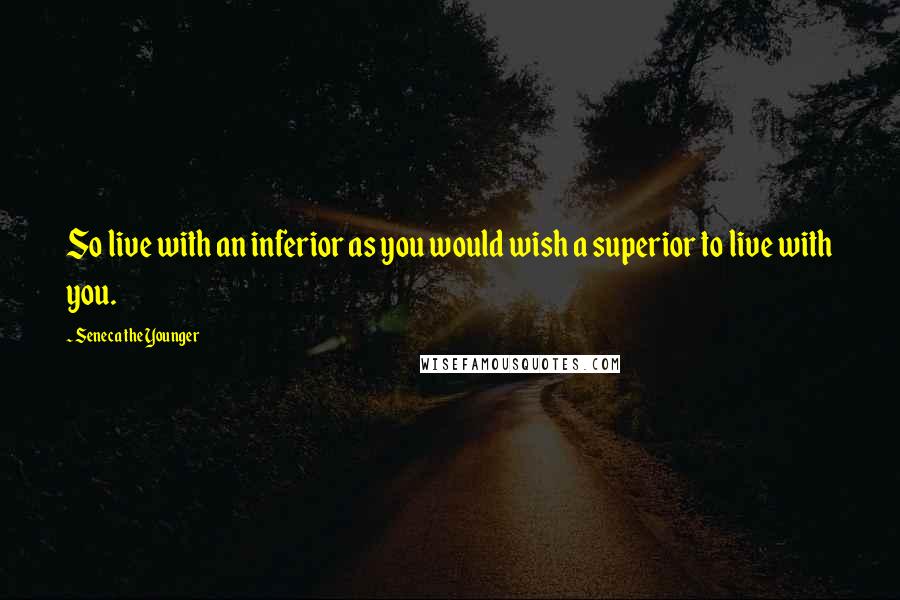 Seneca The Younger Quotes: So live with an inferior as you would wish a superior to live with you.