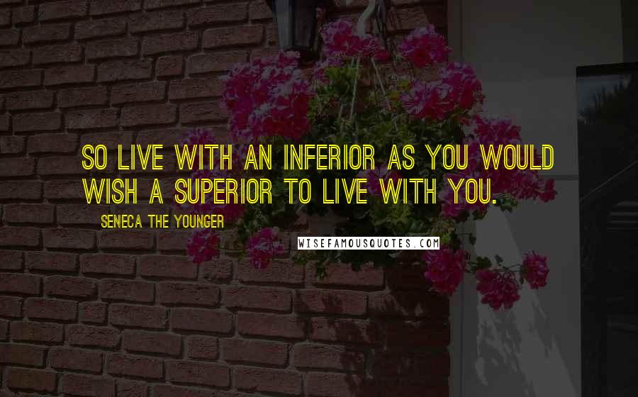 Seneca The Younger Quotes: So live with an inferior as you would wish a superior to live with you.