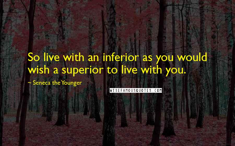 Seneca The Younger Quotes: So live with an inferior as you would wish a superior to live with you.
