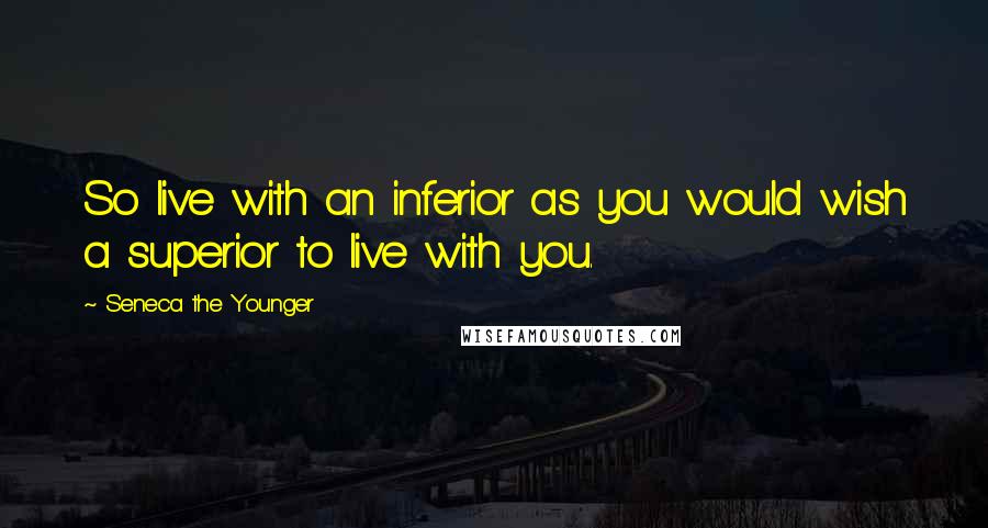 Seneca The Younger Quotes: So live with an inferior as you would wish a superior to live with you.