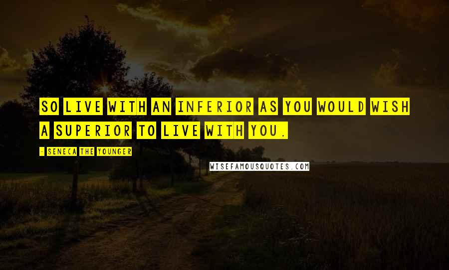 Seneca The Younger Quotes: So live with an inferior as you would wish a superior to live with you.