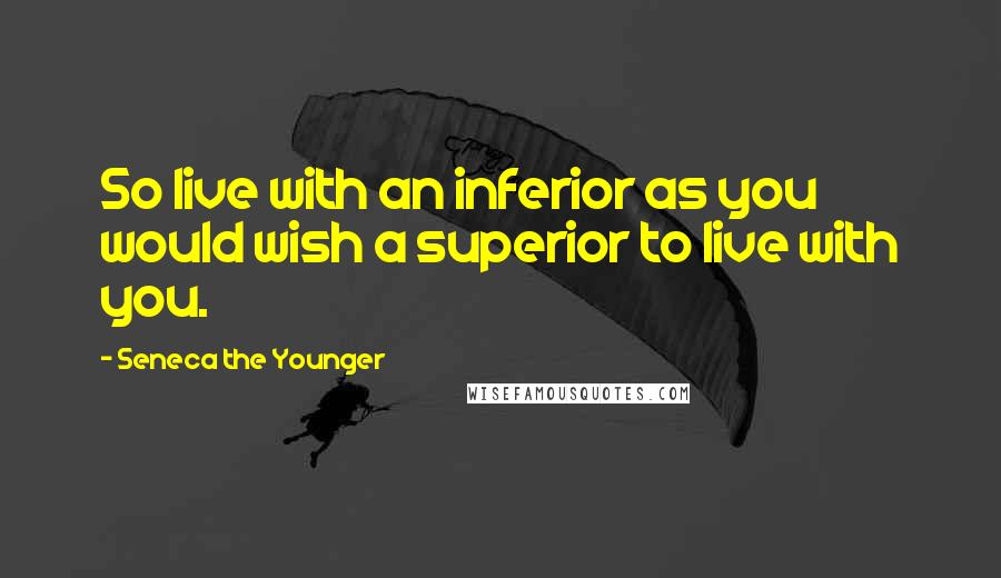 Seneca The Younger Quotes: So live with an inferior as you would wish a superior to live with you.