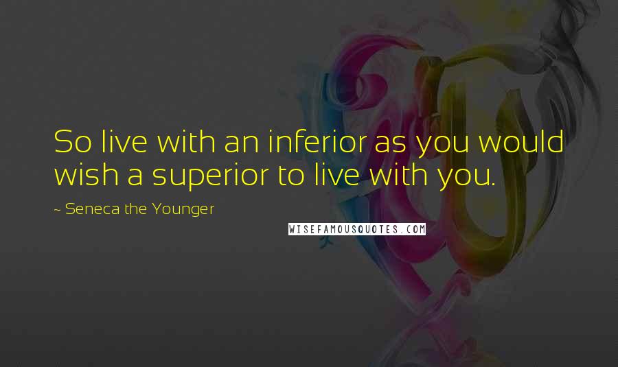 Seneca The Younger Quotes: So live with an inferior as you would wish a superior to live with you.