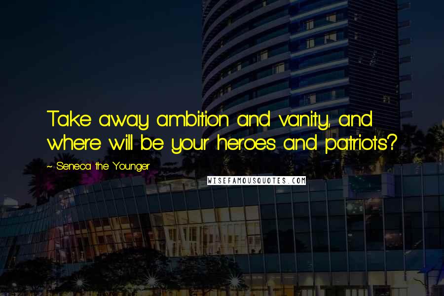 Seneca The Younger Quotes: Take away ambition and vanity, and where will be your heroes and patriots?