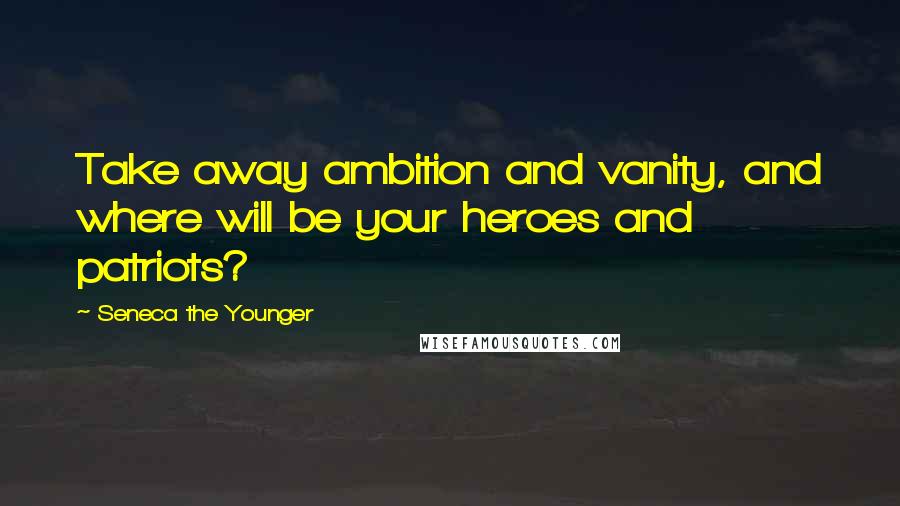 Seneca The Younger Quotes: Take away ambition and vanity, and where will be your heroes and patriots?