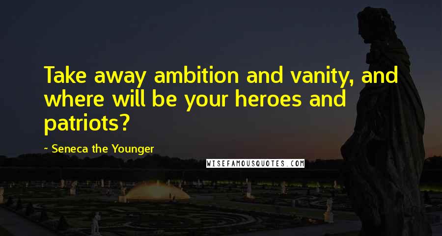 Seneca The Younger Quotes: Take away ambition and vanity, and where will be your heroes and patriots?