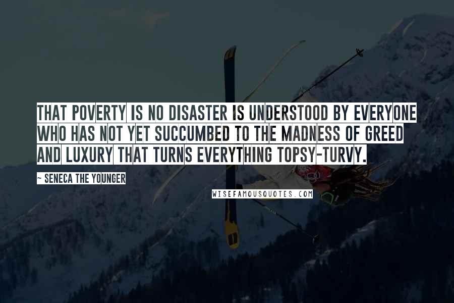 Seneca The Younger Quotes: That poverty is no disaster is understood by everyone who has not yet succumbed to the madness of greed and luxury that turns everything topsy-turvy.