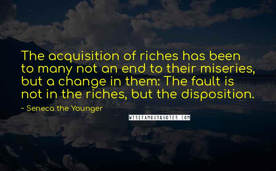 Seneca The Younger Quotes: The acquisition of riches has been to many not an end to their miseries, but a change in them: The fault is not in the riches, but the disposition.