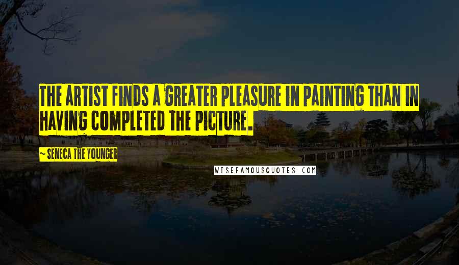 Seneca The Younger Quotes: The artist finds a greater pleasure in painting than in having completed the picture.