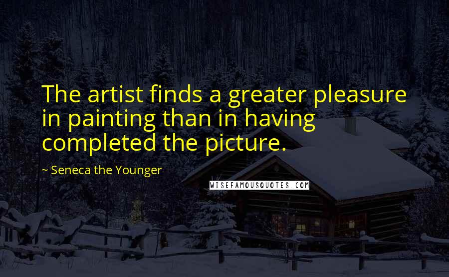 Seneca The Younger Quotes: The artist finds a greater pleasure in painting than in having completed the picture.