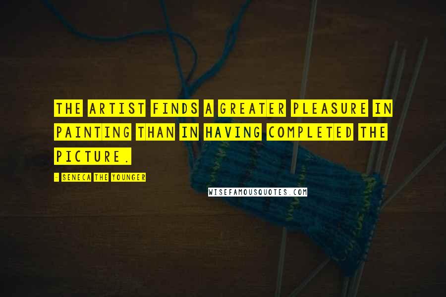 Seneca The Younger Quotes: The artist finds a greater pleasure in painting than in having completed the picture.