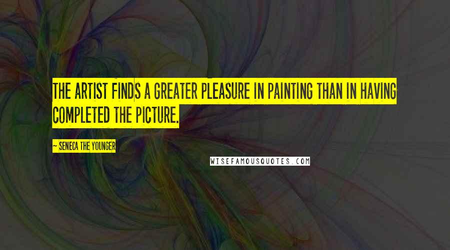 Seneca The Younger Quotes: The artist finds a greater pleasure in painting than in having completed the picture.