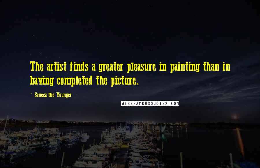 Seneca The Younger Quotes: The artist finds a greater pleasure in painting than in having completed the picture.