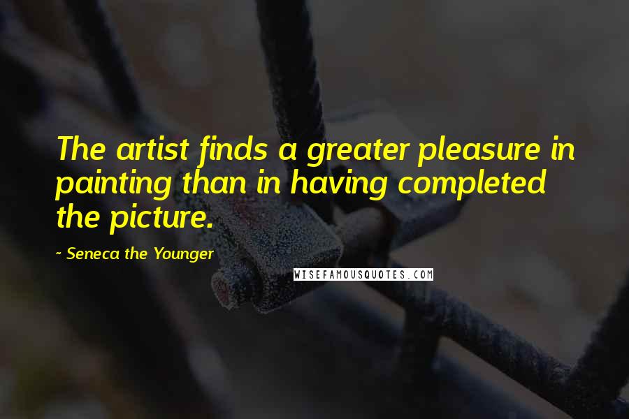 Seneca The Younger Quotes: The artist finds a greater pleasure in painting than in having completed the picture.