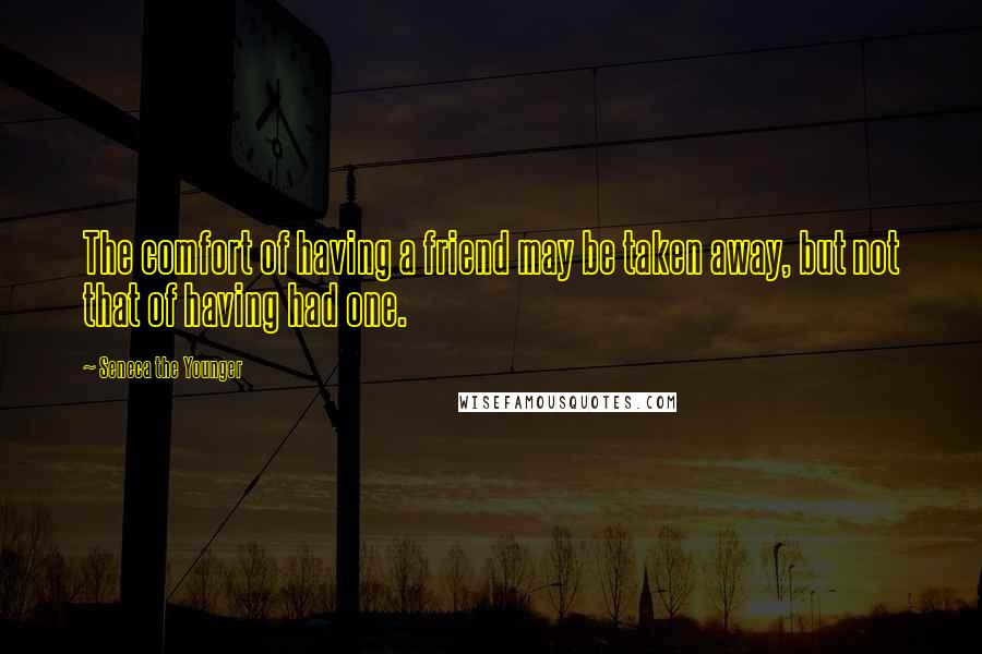 Seneca The Younger Quotes: The comfort of having a friend may be taken away, but not that of having had one.