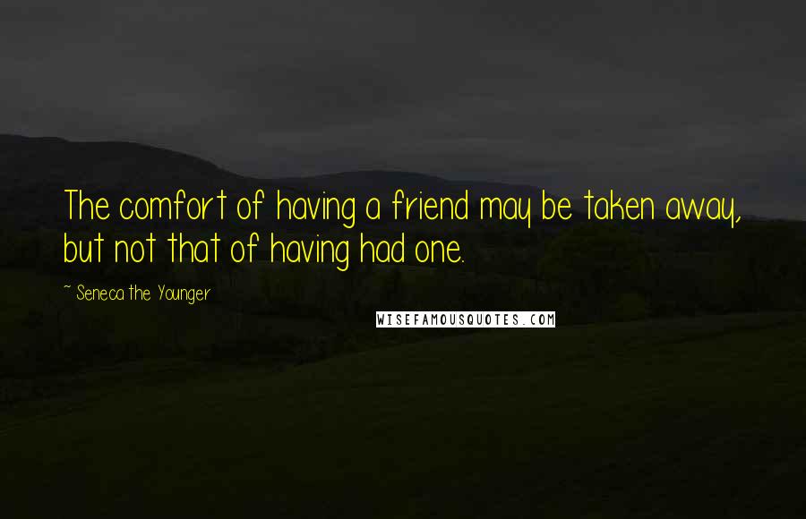 Seneca The Younger Quotes: The comfort of having a friend may be taken away, but not that of having had one.