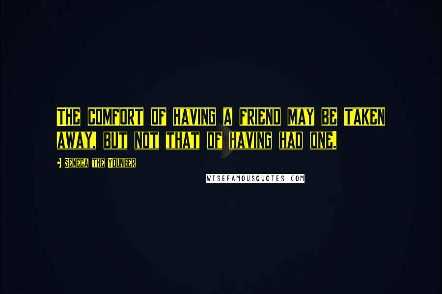 Seneca The Younger Quotes: The comfort of having a friend may be taken away, but not that of having had one.