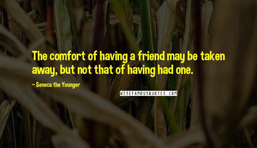 Seneca The Younger Quotes: The comfort of having a friend may be taken away, but not that of having had one.