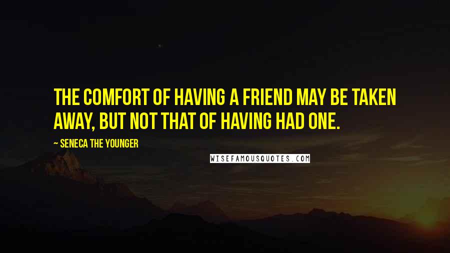 Seneca The Younger Quotes: The comfort of having a friend may be taken away, but not that of having had one.