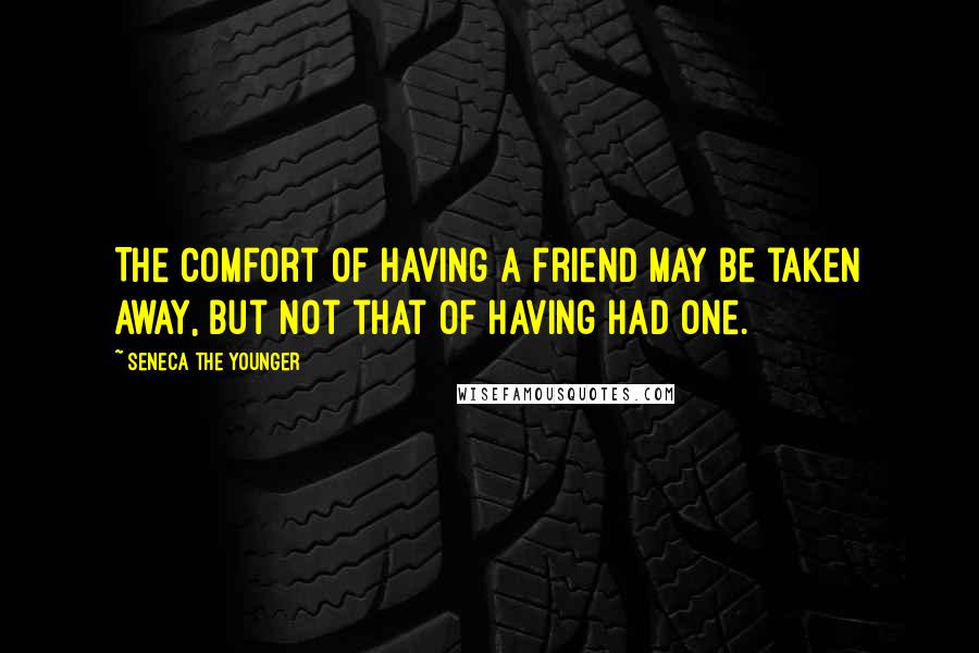 Seneca The Younger Quotes: The comfort of having a friend may be taken away, but not that of having had one.