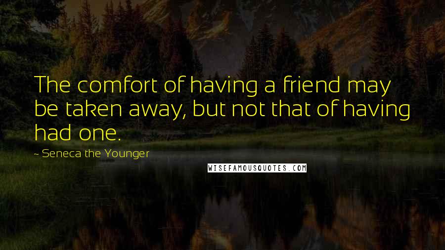 Seneca The Younger Quotes: The comfort of having a friend may be taken away, but not that of having had one.