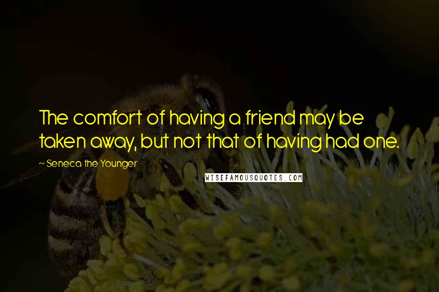 Seneca The Younger Quotes: The comfort of having a friend may be taken away, but not that of having had one.