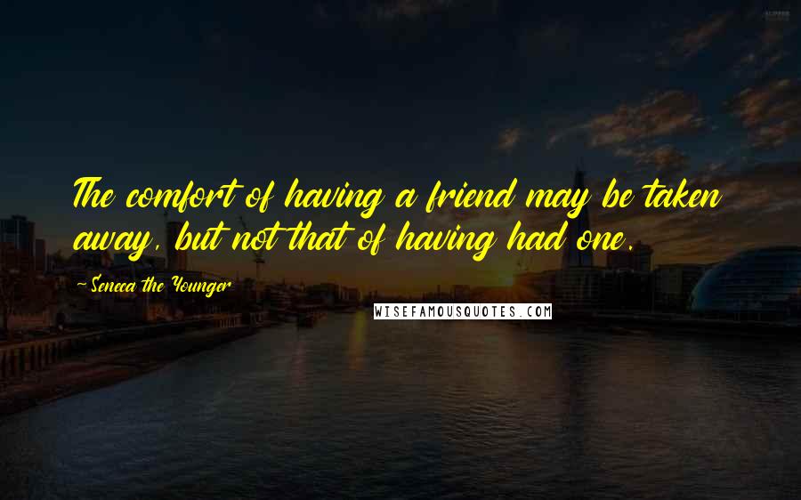 Seneca The Younger Quotes: The comfort of having a friend may be taken away, but not that of having had one.