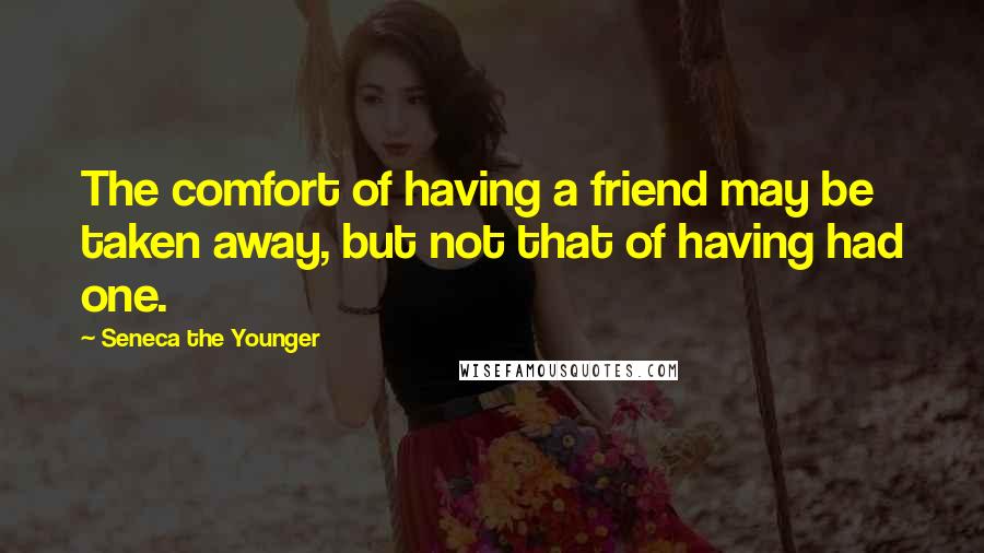 Seneca The Younger Quotes: The comfort of having a friend may be taken away, but not that of having had one.