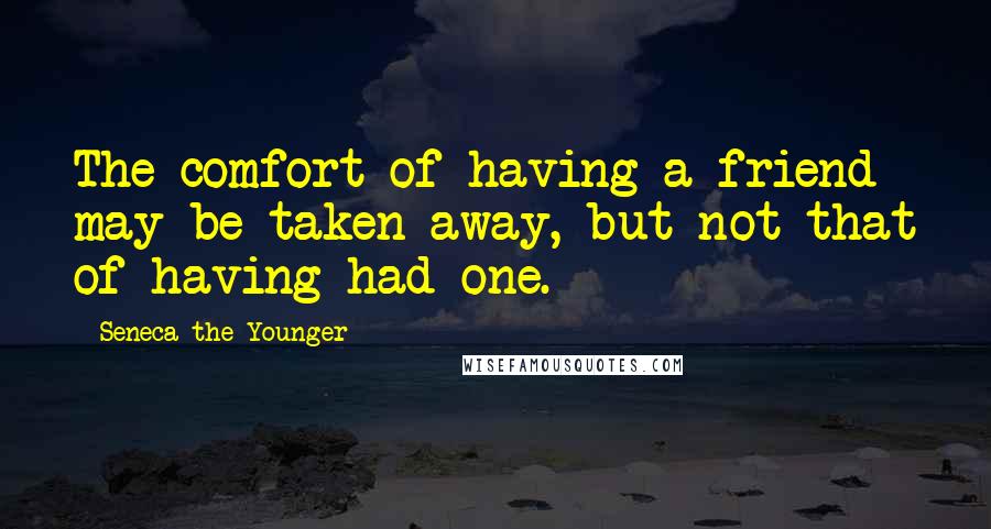 Seneca The Younger Quotes: The comfort of having a friend may be taken away, but not that of having had one.