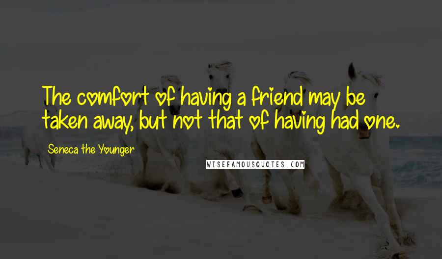 Seneca The Younger Quotes: The comfort of having a friend may be taken away, but not that of having had one.