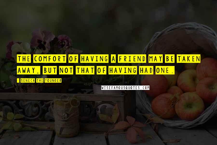 Seneca The Younger Quotes: The comfort of having a friend may be taken away, but not that of having had one.