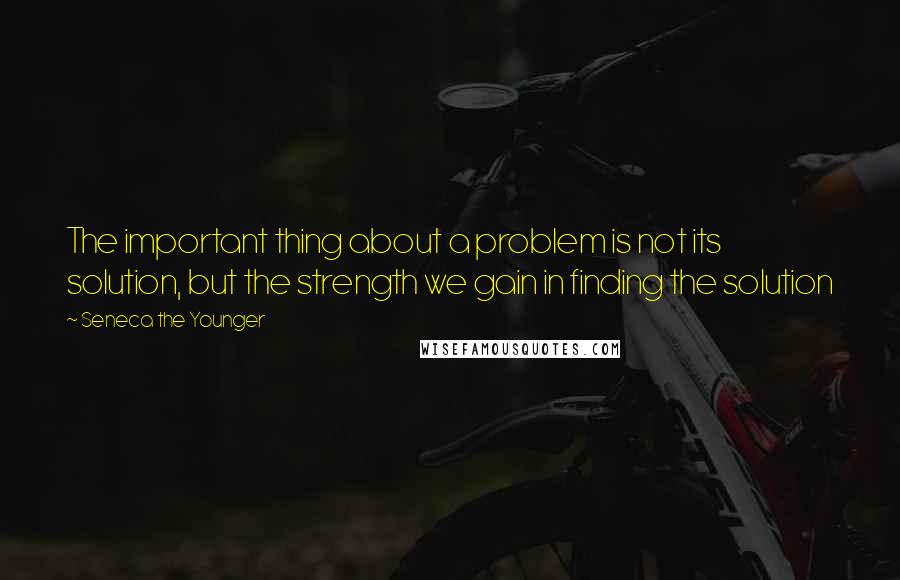 Seneca The Younger Quotes: The important thing about a problem is not its solution, but the strength we gain in finding the solution