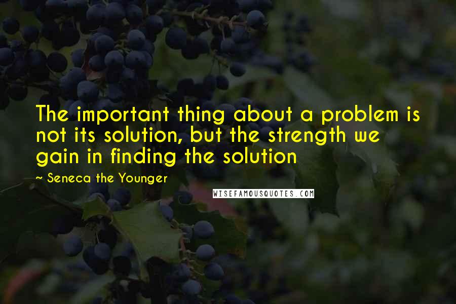 Seneca The Younger Quotes: The important thing about a problem is not its solution, but the strength we gain in finding the solution
