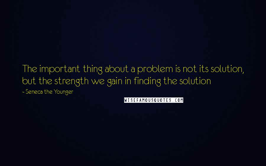 Seneca The Younger Quotes: The important thing about a problem is not its solution, but the strength we gain in finding the solution