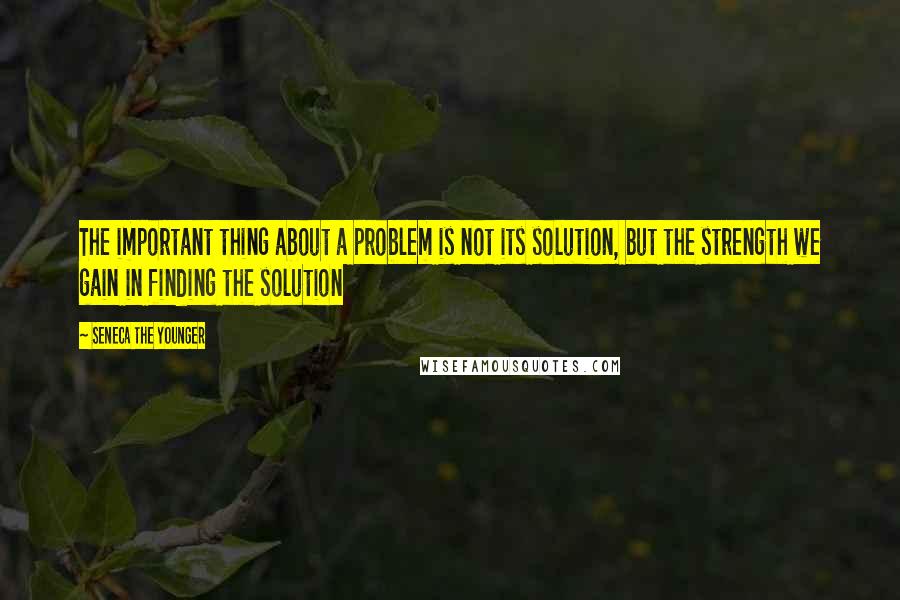 Seneca The Younger Quotes: The important thing about a problem is not its solution, but the strength we gain in finding the solution