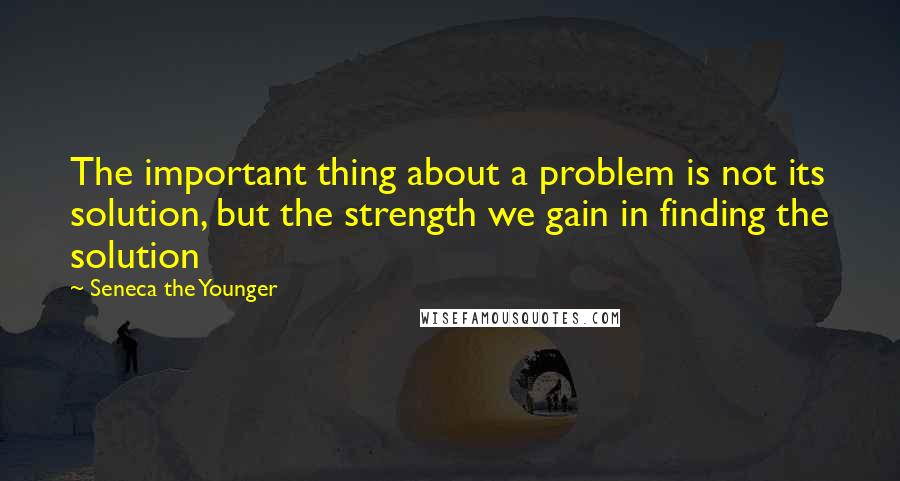 Seneca The Younger Quotes: The important thing about a problem is not its solution, but the strength we gain in finding the solution