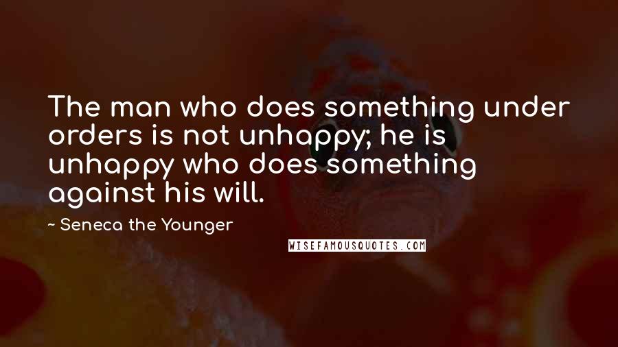 Seneca The Younger Quotes: The man who does something under orders is not unhappy; he is unhappy who does something against his will.